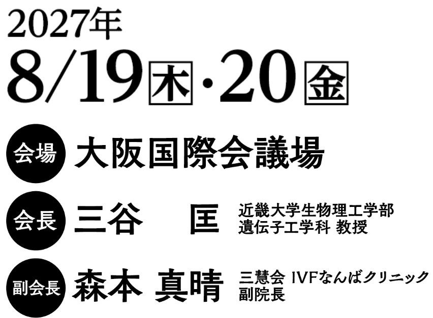 会期：2027年8月19日（木）・20日（金）/会場：大阪国際会議場/会長：三谷　匡（近畿大学生物理工学部 遺伝子工学科 教授）／副会長：森本　真晴（三慧会 IVFなんばクリニック 副院長）